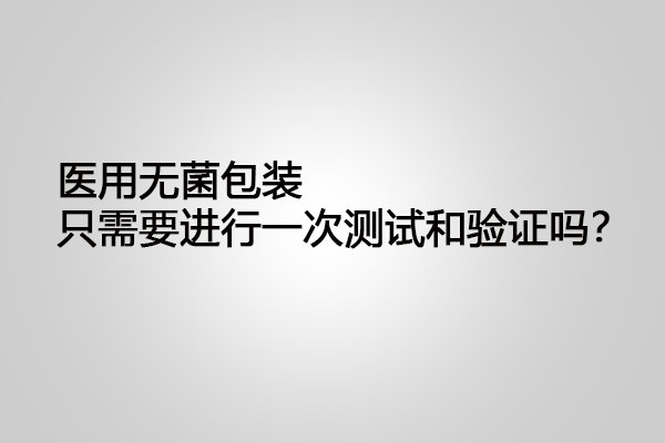 醫(yī)用無菌包裝只需要進(jìn)行一次測試和驗(yàn)證嗎？